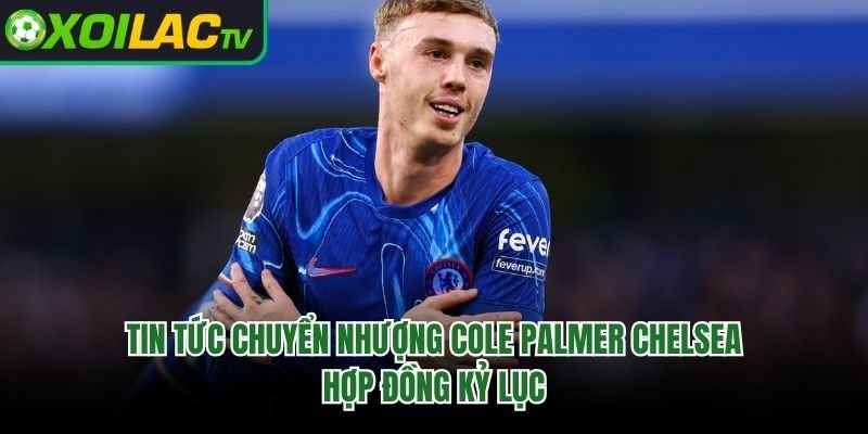 Tin Tức Chuyển Nhượng Cole Palmer Chelsea – Hợp Đồng Kỷ Lục